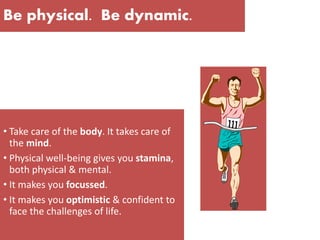 Be physical. Be dynamic.
• Take care of the body. It takes care of
the mind.
• Physical well-being gives you stamina,
both physical & mental.
• It makes you focussed.
• It makes you optimistic & confident to
face the challenges of life.
 