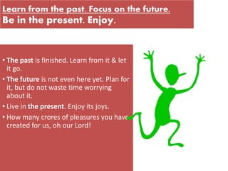 Learn from the past. Focus on the future.
Be in the present. Enjoy.
• The past is finished. Learn from it & let
it go.
• The future is not even here yet. Plan for
it, but do not waste time worrying
about it.
• Live in the present. Enjoy its joys.
• How many crores of pleasures you have
created for us, oh our Lord!
 