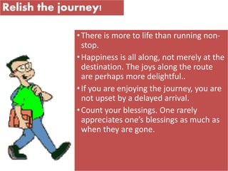 Relish the journey!
•There is more to life than running non-
stop.
•Happiness is all along, not merely at the
destination. The joys along the route
are perhaps more delightful..
•If you are enjoying the journey, you are
not upset by a delayed arrival.
•Count your blessings. One rarely
appreciates one’s blessings as much as
when they are gone.
 