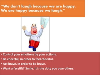 “We don’t laugh because we are happy.
We are happy because we laugh.”
• Control your emotions by your actions.
• Be cheerful, in order to feel cheerful.
• Act brave, in order to be brave.
• Want a facelift? Smile. It’s the duty you owe others.
 