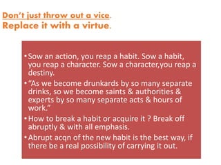 Don’t just throw out a vice.
Replace it with a virtue.
•Sow an action, you reap a habit. Sow a habit,
you reap a character. Sow a character,you reap a
destiny.
•“As we become drunkards by so many separate
drinks, so we become saints & authorities &
experts by so many separate acts & hours of
work.”
•How to break a habit or acquire it ? Break off
abruptly & with all emphasis.
•Abrupt acqn of the new habit is the best way, if
there be a real possibility of carrying it out.
 
