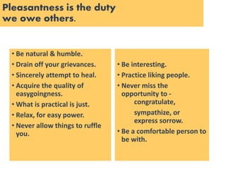 Pleasantness is the duty
we owe others.
• Be natural & humble.
• Drain off your grievances.
• Sincerely attempt to heal.
• Acquire the quality of
easygoingness.
• What is practical is just.
• Relax, for easy power.
• Never allow things to ruffle
you.
• Be interesting.
• Practice liking people.
• Never miss the
opportunity to -
congratulate,
sympathize, or
express sorrow.
• Be a comfortable person to
be with.
 