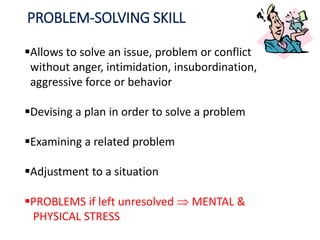 PROBLEM-SOLVING SKILL
Allows to solve an issue, problem or conflict
without anger, intimidation, insubordination,
aggressive force or behavior
Devising a plan in order to solve a problem
Examining a related problem
Adjustment to a situation
PROBLEMS if left unresolved  MENTAL &
PHYSICAL STRESS
 