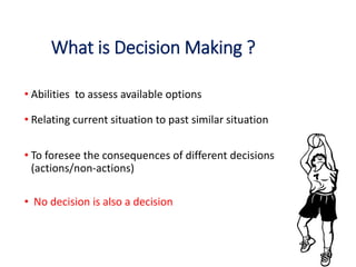 What is Decision Making ?
• Abilities to assess available options
• Relating current situation to past similar situation
• To foresee the consequences of different decisions
(actions/non-actions)
• No decision is also a decision
 