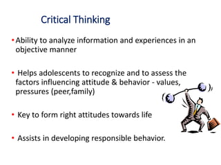 Critical Thinking
•Ability to analyze information and experiences in an
objective manner
• Helps adolescents to recognize and to assess the
factors influencing attitude & behavior - values,
pressures (peer,family)
• Key to form right attitudes towards life
• Assists in developing responsible behavior.
 