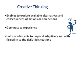 Creative Thinking
•Enables to explore available alternatives and
consequences of actions or non-actions
•Openness to experience
•Helps adolescents to respond adaptively and with
flexibility to the daily life situations
 
