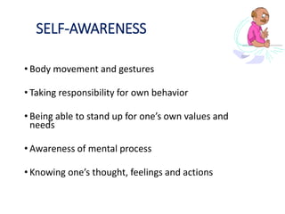 SELF-AWARENESS
• Body movement and gestures
• Taking responsibility for own behavior
• Being able to stand up for one’s own values and
needs
• Awareness of mental process
• Knowing one’s thought, feelings and actions
 