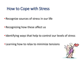 How to Cope with Stress
•Recognize sources of stress in our life
•Recognizing how these affect us
•Identifying ways that help to control our levels of stress
•Learning how to relax to minimize tensions
 