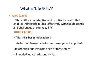 What is ‘Life Skills’?
 WHO (1997)
–“the abilities for adaptive and positive behavior that
enables individuals to deal effectively with the demands
and challenges of everyday life”
UNICEF (2001)
“life-skills based education is
-behavior change or behavior development approach
-designed to address a balance of three areas:
 knowledge, attitude, and skills.
 