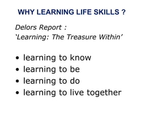 WHY LEARNING LIFE SKILLS ?
Delors Report :
‘Learning: The Treasure Within’
• learning to know
• learning to be
• learning to do
• learning to live together
 