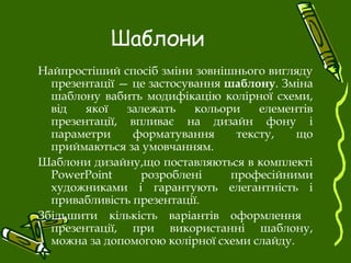 Шаблони
Найпростіший спосіб зміни зовнішнього вигляду
презентації — це застосування шаблону. Зміна
шаблону вабить модифікацію колірної схеми,
від якої залежать кольори елементів
презентації, впливає на дизайн фону і
параметри форматування тексту, що
приймаються за умовчанням.
Шаблони дизайну,що поставляються в комплекті
PowerPoint розроблені професійними
художниками і гарантують елегантність і
привабливість презентації.
Збільшити кількість варіантів оформлення
презентації, при використанні шаблону,
можна за допомогою колірної схеми слайду.
 