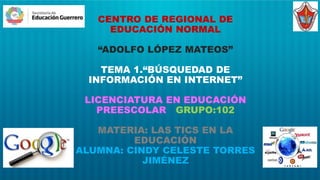 CENTRO DE REGIONAL DE
EDUCACIÓN NORMAL
“ADOLFO LÓPEZ MATEOS”
TEMA 1.“BÚSQUEDAD DE
INFORMACIÓN EN INTERNET”
LICENCIATURA EN EDUCACIÓN
PREESCOLAR GRUPO:102
MATERIA: LAS TICS EN LA
EDUCACIÓN
ALUMNA: CINDY CELESTE TORRES
JIMÉNEZ
 