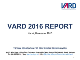 VIETNAM ASSOCIATION FOR RESPONSIBLE DRINKING (VARD)
No 21, Villa Zone 4, Linh Dam Peninsula, Hoang Liet Ward, Hoang Mai District, Hanoi, Vietnam
Tel. 844 3 9728235 | Web. http://vard.org.vn/ | FB: /Diễn Đàn Uống có Trách nhiệm Việt Nam/
VARD 2016 REPORT
Hanoi, December 2016
1
 