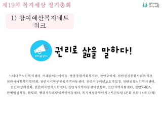 제19차 복지세상 정기총회
느티나무노인복지센터, 미래를여는아이들, 쌍용종합사회복지관, 천안모이세, 천안성정종합사회복지관,
천안시사회복지협의회, 천안시서북구공립지역아동센터, 천안시장애인보호작업장, 천안신창노인복지센터,
천안여성의전화, 천안외국인력지원센터, 천안시지역아동센터연합회, 천안지역자활센터, 천안YMCA,
한뼘인권행동, 한빛회, 햇살가득파랑새지역아동센터, 복지세상을열어가는시민모임 (본회 포함 18개 단체)
1) 참여예산복지네트
워크
 