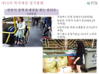 제19차 복지세상 정기총회
천안시 정책 문제점을 찾는 권리모
니터단
- 저상버스 운영 실태조사 (한빛회)
- 원룸촌, 주택가 쓰레기 분리배출 (복
지세상)
- 교통약자를 위한 보행환경 조사 (복지
세상)
- 푸드뱅크 운영지원 (느티나무 노인복
지센터)
- 시내버스 서비스 만족도 조사 (복지세
상)
- 지역아동센터 급식운영 지원 (햇살,
미래아이)
 