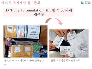 제19차 복지세상 정기총회
물 건너 배타고 미국에서 온 빈곤체험 도
구
번역, 재구성한 복지세상 도구
1) ‘Poverty Simulation’ Kit 번역 및 사례
재구성
 