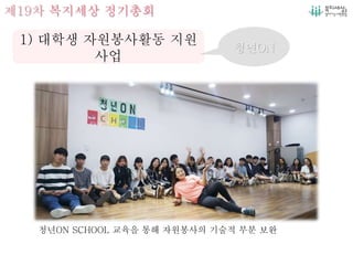 제19차 복지세상 정기총회
1) 대학생 자원봉사활동 지원
사업
청년ON
청년ON SCHOOL 교육을 통해 자원봉사의 기술적 부분 보완
 