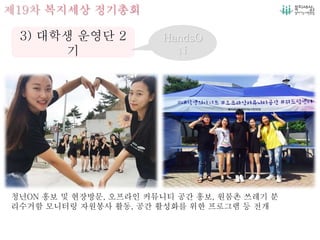 제19차 복지세상 정기총회
3) 대학생 운영단 2
기
HandsO
N
청년ON 홍보 및 현장방문, 오프라인 커뮤니티 공간 홍보, 원룸촌 쓰레기 분
리수거함 모니터링 자원봉사 활동, 공간 활성화를 위한 프로그램 등 전개
 