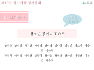 제19차 복지세상 정기총회
양원준 양원영 허지선 곽래정 권미영 김다현 김성민 박소정 박수
현 박준형
박진혁 이서정 이수연 장준석 황하운 황혜빈 안화진 이대관 이창
민 최용후
청소년 동아리 T.O.Y
고등학
생 20명
 