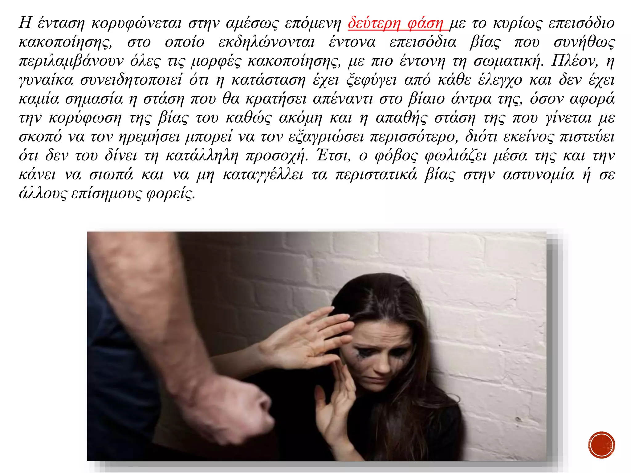 Η ένταση κορυφώνεται στην αμέσως επόμενη δεύτερη φάση με το κυρίως επεισόδιο
κακοποίησης, στο οποίο εκδηλώνονται έντονα επεισόδια βίας που συνήθως
περιλαμβάνουν όλες τις μορφές κακοποίησης, με πιο έντονη τη σωματική. Πλέον, η
γυναίκα συνειδητοποιεί ότι η κατάσταση έχει ξεφύγει από κάθε έλεγχο και δεν έχει
καμία σημασία η στάση που θα κρατήσει απέναντι στο βίαιο άντρα της, όσον αφορά
την κορύφωση της βίας του καθώς ακόμη και η απαθής στάση της που γίνεται με
σκοπό να τον ηρεμήσει μπορεί να τον εξαγριώσει περισσότερο, διότι εκείνος πιστεύει
ότι δεν του δίνει τη κατάλληλη προσοχή. Έτσι, ο φόβος φωλιάζει μέσα της και την
κάνει να σιωπά και να μη καταγγέλλει τα περιστατικά βίας στην αστυνομία ή σε
άλλους επίσημους φορείς.
 