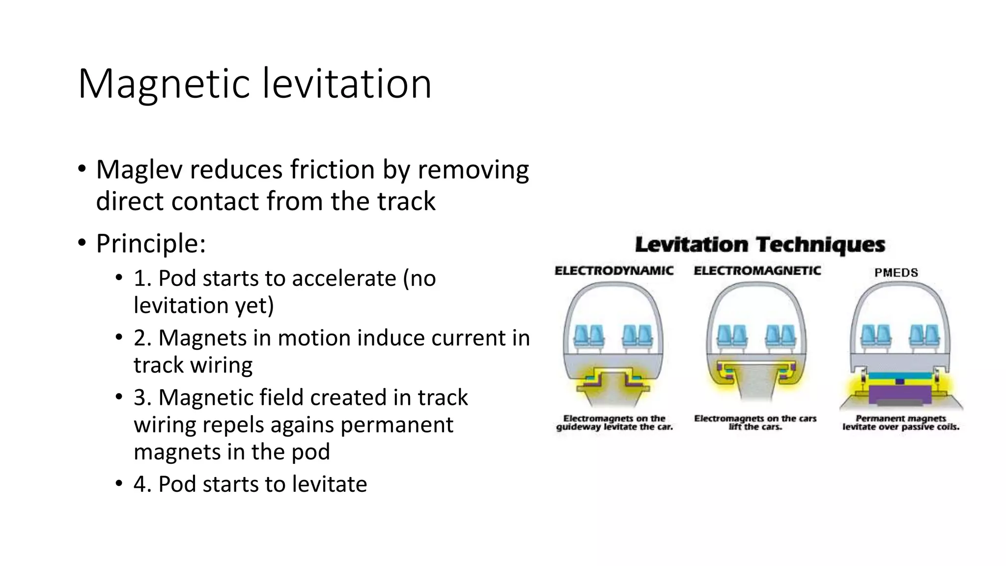Magnetic levitation
• Maglev reduces friction by removing
direct contact from the track
• Principle:
• 1. Pod starts to accelerate (no
levitation yet)
• 2. Magnets in motion induce current in
track wiring
• 3. Magnetic field created in track
wiring repels agains permanent
magnets in the pod
• 4. Pod starts to levitate
 