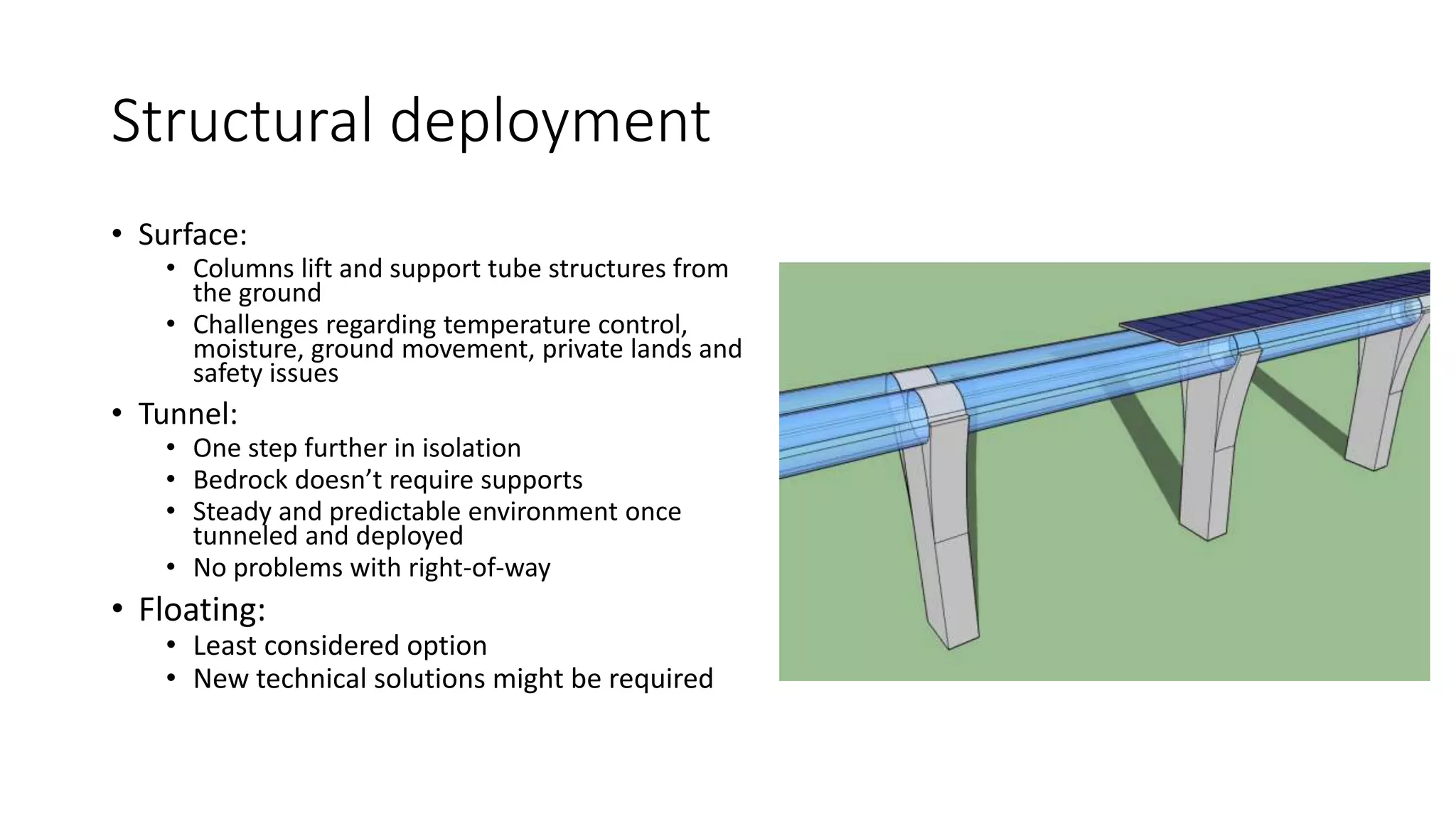 Structural deployment
• Surface:
• Columns lift and support tube structures from
the ground
• Challenges regarding temperature control,
moisture, ground movement, private lands and
safety issues
• Tunnel:
• One step further in isolation
• Bedrock doesn’t require supports
• Steady and predictable environment once
tunneled and deployed
• No problems with right-of-way
• Floating:
• Least considered option
• New technical solutions might be required
 