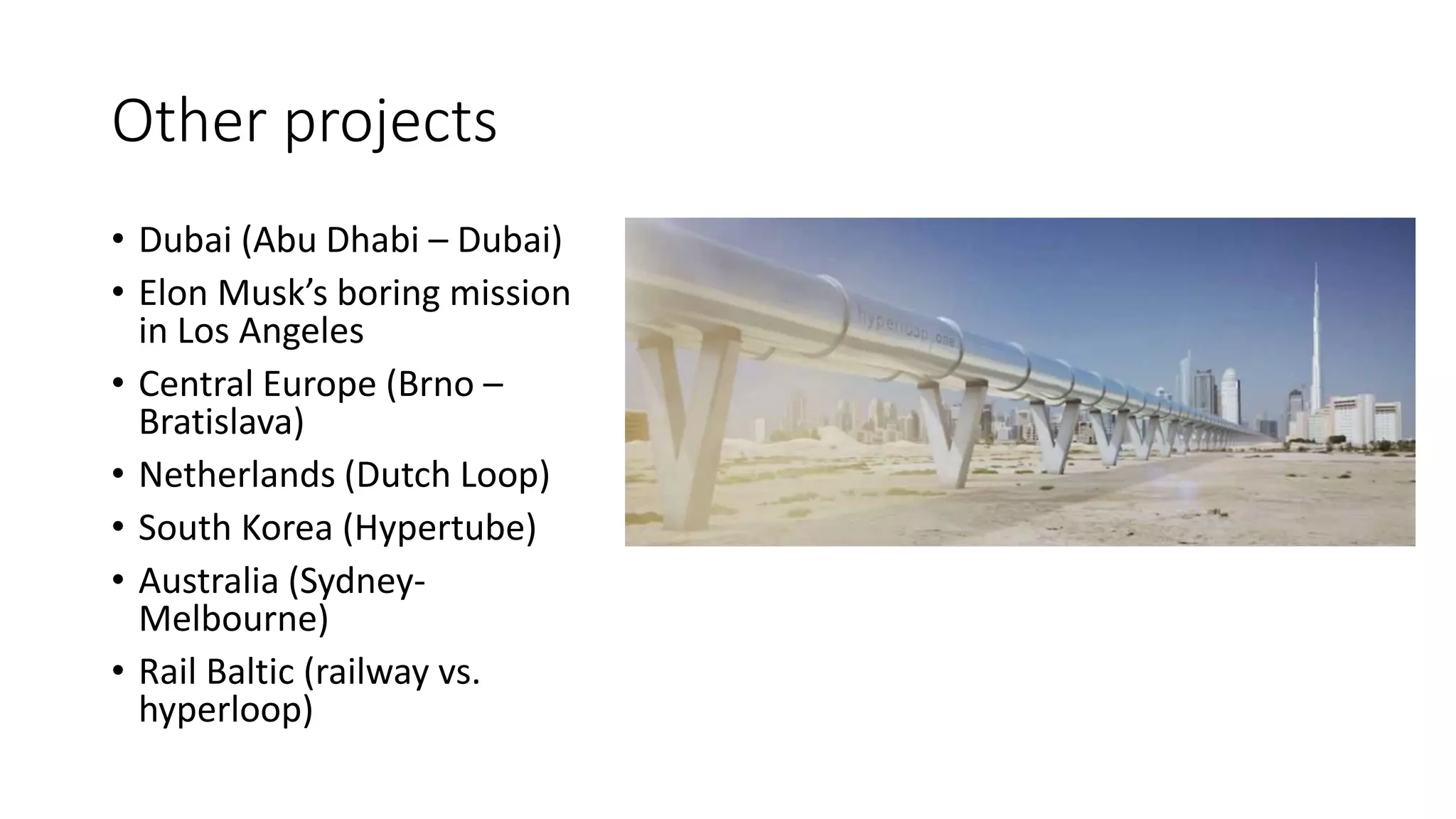 Other projects
• Dubai (Abu Dhabi – Dubai)
• Elon Musk’s boring mission
in Los Angeles
• Central Europe (Brno –
Bratislava)
• Netherlands (Dutch Loop)
• South Korea (Hypertube)
• Australia (Sydney-
Melbourne)
• Rail Baltic (railway vs.
hyperloop)
 