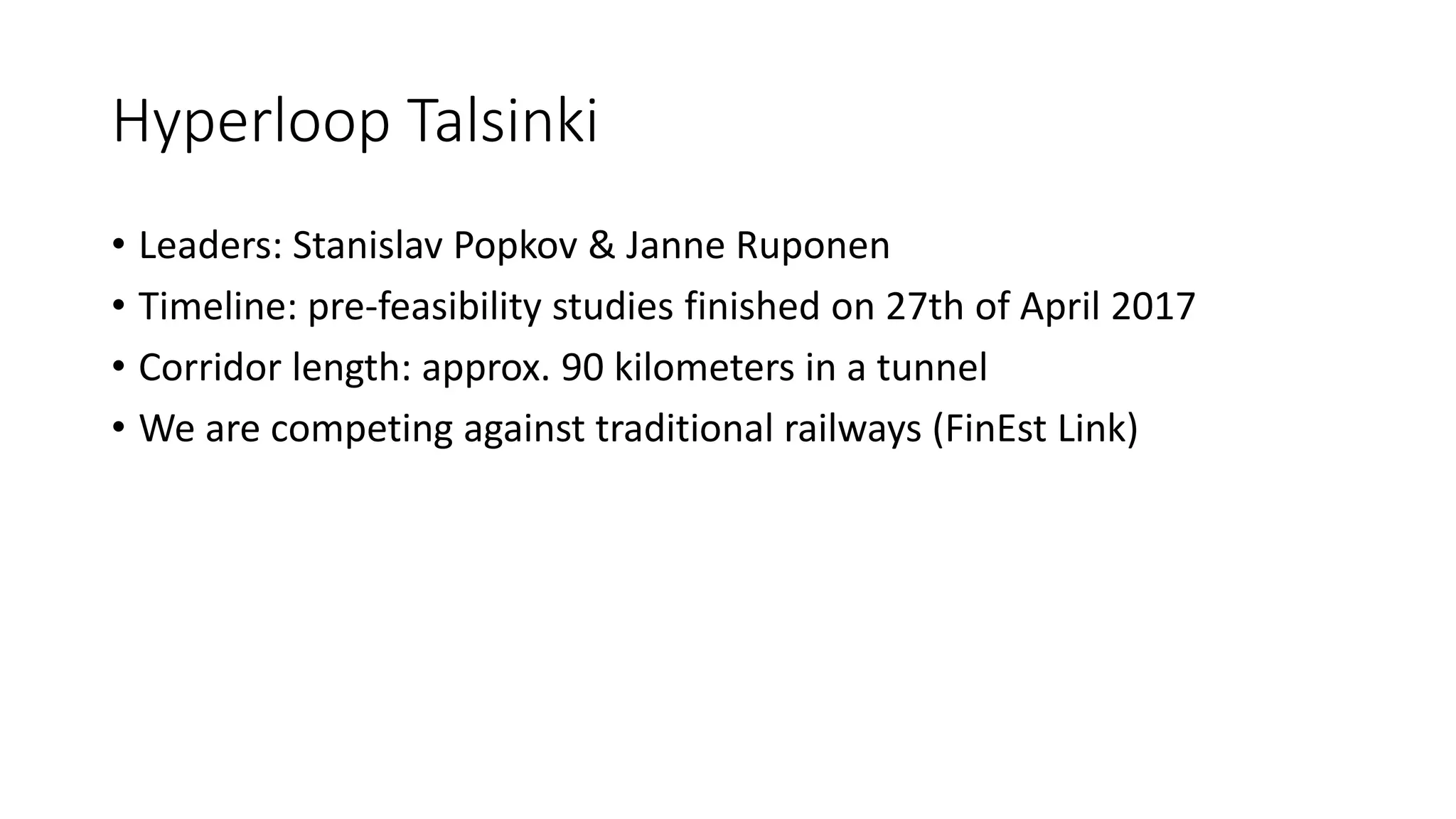 Hyperloop Talsinki
• Leaders: Stanislav Popkov & Janne Ruponen
• Timeline: pre-feasibility studies finished on 27th of April 2017
• Corridor length: approx. 90 kilometers in a tunnel
• We are competing against traditional railways (FinEst Link)
 