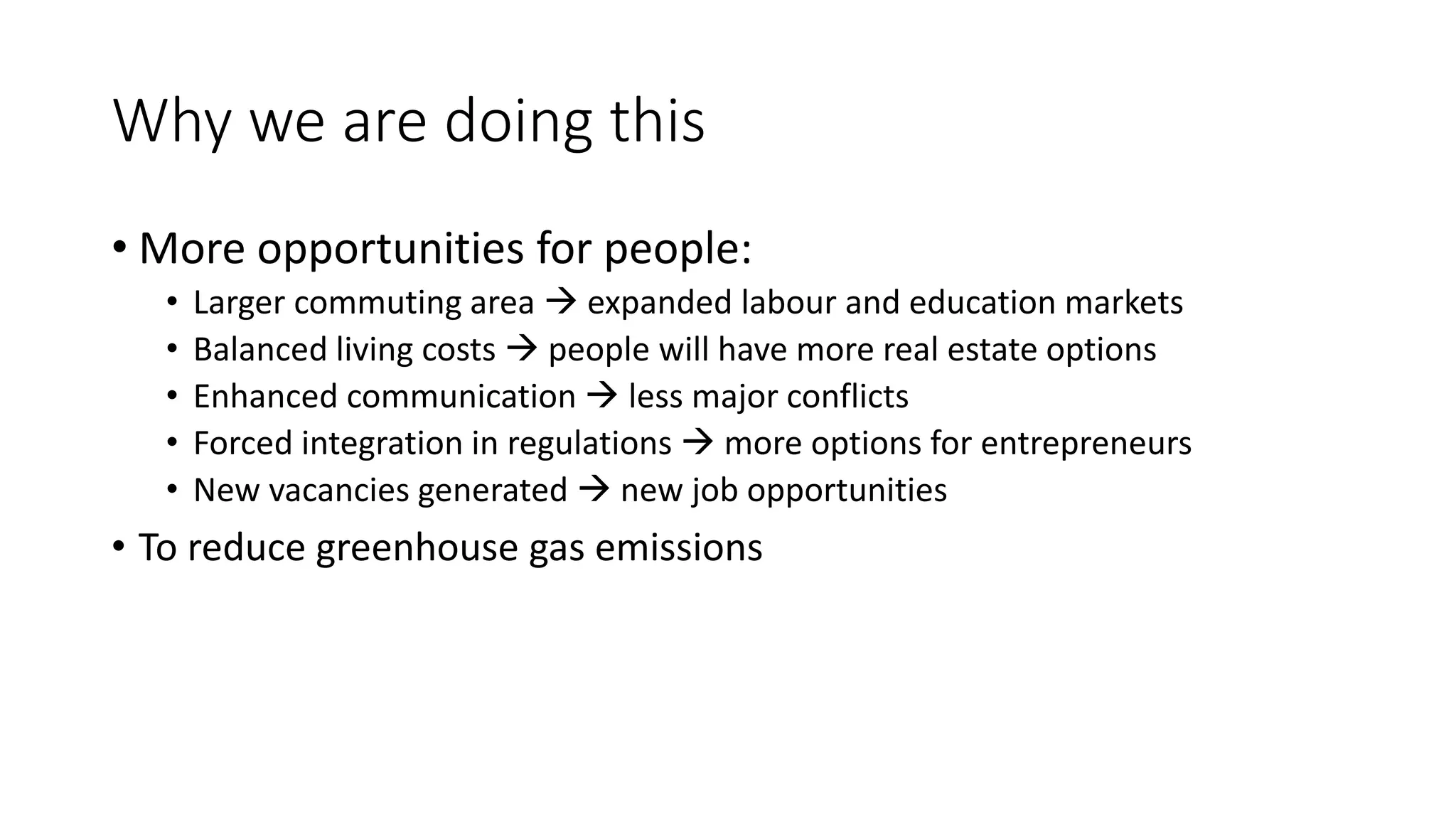 Why we are doing this
• More opportunities for people:
• Larger commuting area  expanded labour and education markets
• Balanced living costs  people will have more real estate options
• Enhanced communication  less major conflicts
• Forced integration in regulations  more options for entrepreneurs
• New vacancies generated  new job opportunities
• To reduce greenhouse gas emissions
 