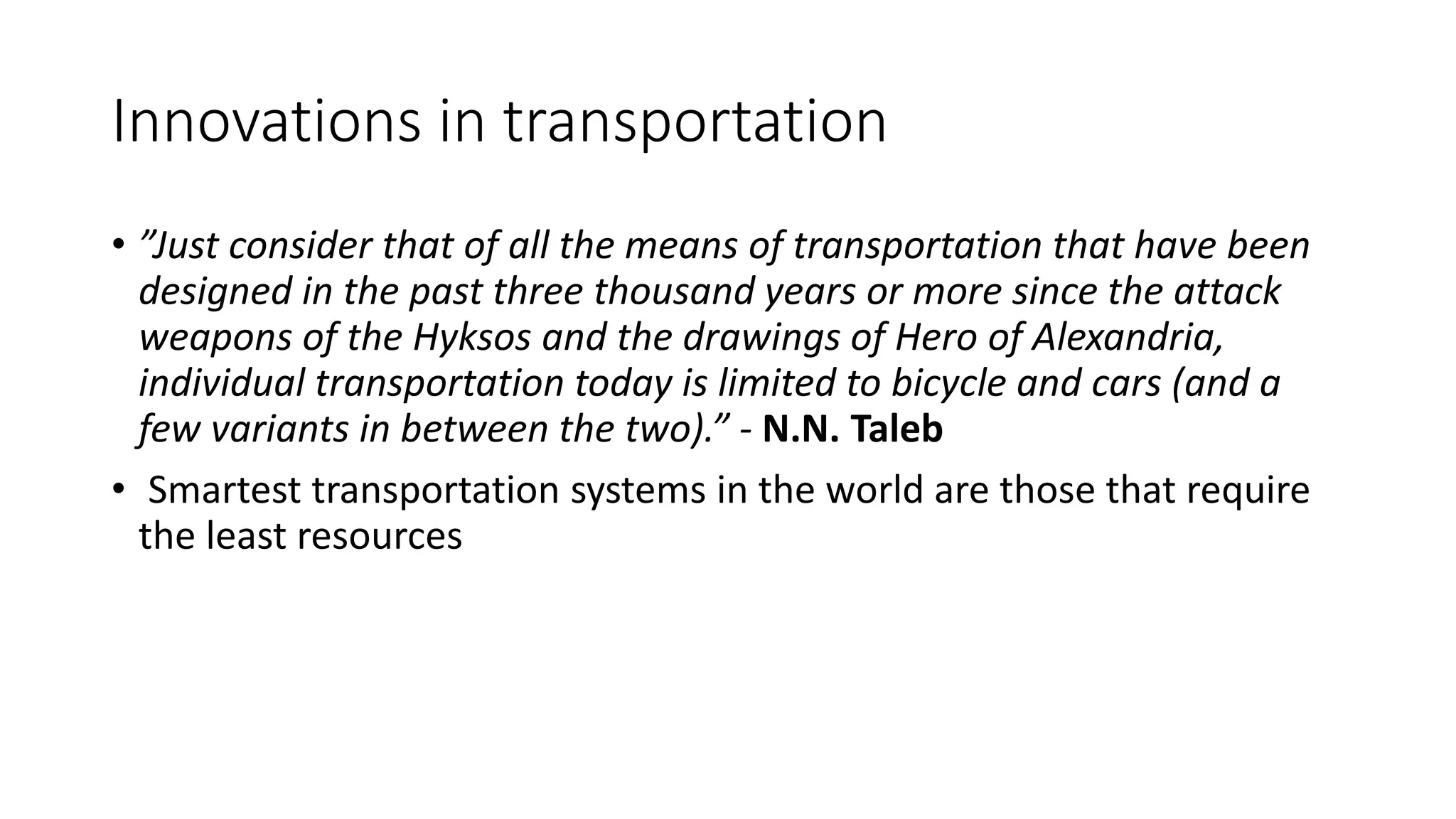 Innovations in transportation
• ”Just consider that of all the means of transportation that have been
designed in the past three thousand years or more since the attack
weapons of the Hyksos and the drawings of Hero of Alexandria,
individual transportation today is limited to bicycle and cars (and a
few variants in between the two).” - N.N. Taleb
• Smartest transportation systems in the world are those that require
the least resources
 