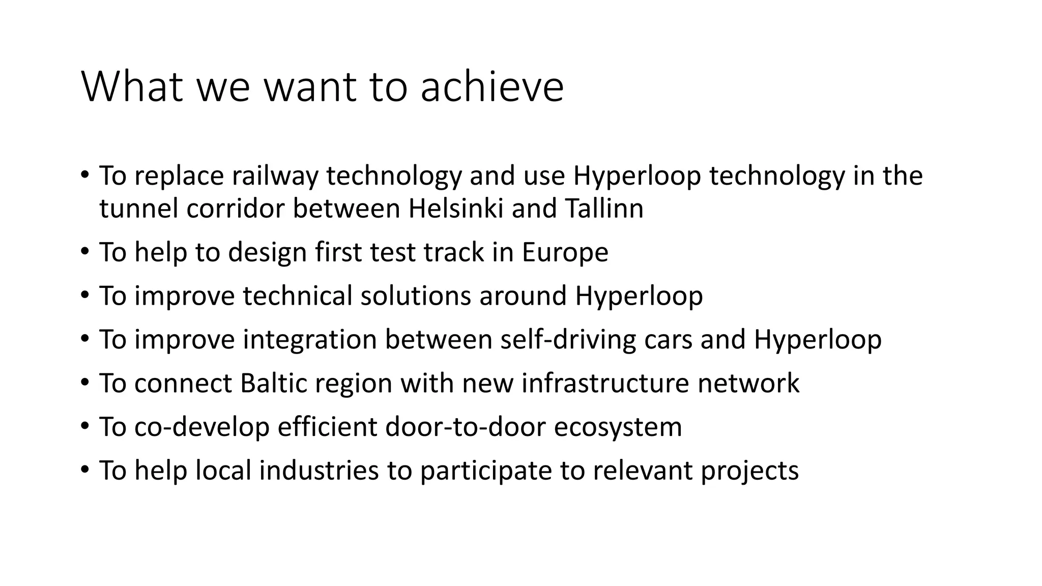 What we want to achieve
• To replace railway technology and use Hyperloop technology in the
tunnel corridor between Helsinki and Tallinn
• To help to design first test track in Europe
• To improve technical solutions around Hyperloop
• To improve integration between self-driving cars and Hyperloop
• To connect Baltic region with new infrastructure network
• To co-develop efficient door-to-door ecosystem
• To help local industries to participate to relevant projects
 