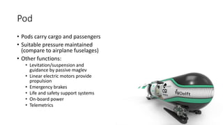 Pod
• Pods carry cargo and passengers
• Suitable pressure maintained
(compare to airplane fuselages)
• Other functions:
• Levitation/suspension and
guidance by passive maglev
• Linear electric motors provide
propulsion
• Emergency brakes
• Life and safety support systems
• On-board power
• Telemetrics
 