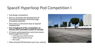 SpaceX Hyperloop Pod Competition I
• Pod design competition
• Aims to acclerate the development of
functional prototypes and encourage
innovative solutions
• Test track (1,2 km) built close to SpaceX
headquarters
• First installment of the competition on
January 2017 provided a proof of concept.
• 27 teams participated but only three teams
had enough time to test
• Delft Hyperloop (Netherlands)
• WARR Hyperloop (Germany)
• MIT (USA)
• Pods achieved 90 kilometers per hour velocity
 