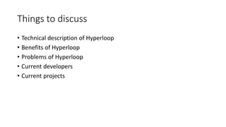 Things to discuss
• Technical description of Hyperloop
• Benefits of Hyperloop
• Problems of Hyperloop
• Current developers
• Current projects
 