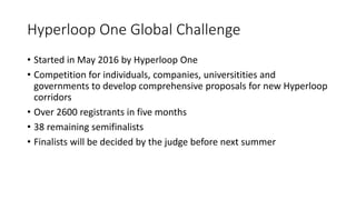 Hyperloop One Global Challenge
• Started in May 2016 by Hyperloop One
• Competition for individuals, companies, universitities and
governments to develop comprehensive proposals for new Hyperloop
corridors
• Over 2600 registrants in five months
• 38 remaining semifinalists
• Finalists will be decided by the judge before next summer
 