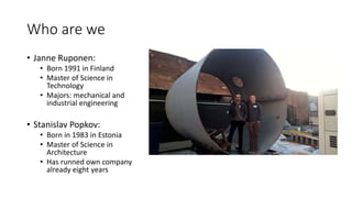 Who are we
• Janne Ruponen:
• Born 1991 in Finland
• Master of Science in
Technology
• Majors: mechanical and
industrial engineering
• Stanislav Popkov:
• Born in 1983 in Estonia
• Master of Science in
Architecture
• Has runned own company
already eight years
 