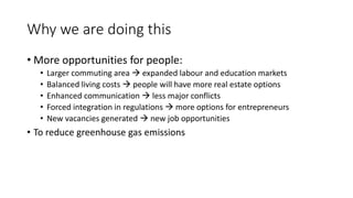 Why we are doing this
• More opportunities for people:
• Larger commuting area  expanded labour and education markets
• Balanced living costs  people will have more real estate options
• Enhanced communication  less major conflicts
• Forced integration in regulations  more options for entrepreneurs
• New vacancies generated  new job opportunities
• To reduce greenhouse gas emissions
 