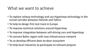 What we want to achieve
• To replace railway technology and use Hyperloop technology in the
tunnel corridor between Helsinki and Tallinn
• To help to design first test track in Europe
• To improve technical solutions around Hyperloop
• To improve integration between self-driving cars and Hyperloop
• To connect Baltic region with new infrastructure network
• To co-develop efficient door-to-door ecosystem
• To help local industries to participate to relevant projects
 