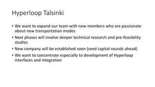 Hyperloop Talsinki
• We want to expand our team with new members who are passionate
about new transportation modes
• Next phases will involve deeper technical research and pre-feasibility
studies
• New company will be established soon (seed capital rounds ahead)
• We want to concentrate especially to development of Hyperloop
interfaces and integration
 
