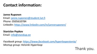 Thank you.
Contact information:
Janne Ruponen
Email: janne.ruponen@student.lut.fi
Phone: 0505610784
LinkedIn: https://www.linkedin.com/in/janneruponen/
Stanislav Popkov
Email: info@standup.ee
Facebook group: https://www.facebook.com/hyperloopestonia/
Meetup group: Helsinki Hyperloop
 