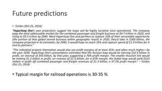 Future predictions
• Forbes (Oct 25, 2016):
“Hyperloop One’s own projections suggest the loops will be highly lucrative once operational. The company
pegs the total addressable market for the combined passenger and freight business at $4.7 trillion in 2020, and
rising to $9.3 trillion by 2040. Were Hyperloop One and partners to capture 10% of their serviceable opportunity
(the portion of that global overall business within geographic reach) in 2020, they’d take in $300 billion, the
company projected in its estimates; by 2040, it would hope to reach 35% and capture spend of $1.9 trillion for it
and its partners.”
“The individual projects themselves would also see profit margins of at least 35%--and often much higher—by
the year 2030. Hyperloop One’s presentation estimates that the Russian loop would be earning $32.9 billion in
profit, on revenue of $43 billion, by that year, suggesting a 76% profit margin. The smaller Houston line would
be making $1.2 billion in profit, on revenue of $1.9 billion, for a 65% margin; the Dubai loop would yield $523
million in profit off combined passenger and freight revenues of $1.3 billion, a 37.5% profit margin.” – Forbes
(Oct 25, 2016)
• Typical margin for railroad operations is 30-35 %
 