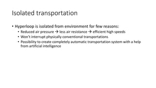 Isolated transportation
• Hyperloop is isolated from environment for few reasons:
• Reduced air pressure  less air resistance  efficient high speeds
• Won’t interrupt physically conventional transportations
• Possibility to create completely automatic transportation system with a help
from artificial intelligence
 