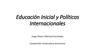 Educación Inicial y Políticas
Internacionales
Jorge Eliécer Villarreal Fernández
Corporación Universitaria Americana
 