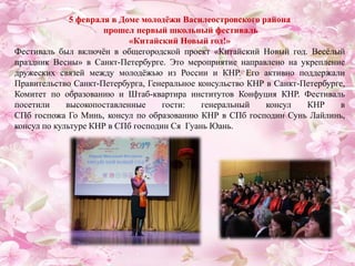 5 февраля в Доме молодёжи Василеостровского района
прошел первый школьный фестиваль
«Китайский Новый год!»
Фестиваль был включён в общегородской проект «Китайский Новый год. Весёлый
праздник Весны» в Санкт-Петербурге. Это мероприятие направлено на укрепление
дружеских связей между молодёжью из России и КНР. Его активно поддержали
Правительство Санкт-Петербурга, Генеральное консульство КНР в Санкт-Петербурге,
Комитет по образованию и Штаб-квартира институтов Конфуция КНР. Фестиваль
посетили высокопоставленные гости: генеральный консул КНР в
СПб госпожа Го Минь, консул по образованию КНР в СПб господин Сунь Лайлинь,
консул по культуре КНР в СПб господин Ся Гуань Юань.
 