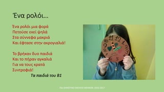 Ένα ρολόι…
Ένα ρολόι μια φορά
Πετούσε εκεί ψηλά
Στα σύννεφα μακριά
Και έφτασε στην ακρογιαλιά!
Το βρήκαν δυο παιδιά
Και το πήραν αγκαλιά
Για να τους κρατά
Συντροφιά!
Τα παιδιά του Β1
70ο ΔΗΜΟΤΙΚΟ ΣΧΟΛΕΙΟ ΑΘΗΝΩΝ, 2016-2017
 