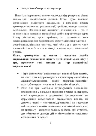 9
 знає,щокомп’ютер та калькулятор.
Наявність первинного економічного досвіду розкриває рівень
економічної досвідченості дитини. Отже, дуже важливо
організовано спланувати навчальний і виховний процес
враховуючі методичні рекомендації, прийоми, методи та вікові
особливості. Основний вид діяльності дошкільників – гра. В
зв’язку з цим завдання економічної освіти вирішуються через
ігрову діяльність, ігрові прийоми, за допомогою яких
закладаються основи економічного образу мислення у дитини –
дошкільника, пізнання ним того, який «Я» у світі економічних
цінностей і як себе вести в ньому, а також через навчальний
процес.
Отже, враховуючи, що одним з основних засобів
формування економічних понять дітей дошкільного віку є
гра, пропоную такі вимоги до ігор економічної
спрямованості:
 1.Ігри економічної спрямованості повинні бути такими,
на яких діти відпрацьовують елементарну економічну
діяльність,розвивають власні морально-економічні
якості,збагачують первинний економічний досвід.
 2.Під час гри необхідно дотримуватися поетапності
провадження у начально-виховний процес: на першому
етапі впроваджувати дидактичні ігри,спрямовані на
формування елементарних економічних понять, на
другому етапі – ситуативні,орієнтовані на засвоєння
найтиповіших засобів соціально-економічної поведінки,
на третьому – сюжетно-рольові, зокрема ігри стратегії,
для збагачення досвіду дій у різноманітних соціально-
економічних ситуаціях.
 