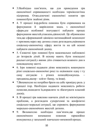 10
 3.Необхідно пам’ятати, що для проведення гри
економічної спрямованості необхідна термінологічна
підтримка. Отже,ключові економічні поняття гри
повиннібути знайомі дітям.
 4. У процесі ігор,робота повинна бути спрямована на
формування й закріплення знань з економічної
сфери,але особливої значущості набувати процес
формування якостей,ставлень,цінностей. Це обумовлено
тим,що сформований ціннісно-мотиваційний компонент
є призмою,через яку дитина стане розглядати,оцінювати
соціальну-економічну сферу життя та на цій основі
набувати економічний досвід.
 5. Сюжетні ігри повинні бути максимально наближені
до інтересів дітей. В основу мають бути покладені
реальні ситуації,з якими діти стикаються кожного дня в
повсякденому житті.
 6. Ігри повинні надавати дітям можливість виконувати
різні соціально-економічні році та оцінювати одну і ту
саму ситуацію з різних позицій(покупець –
продавець,касир – клієнт банку, та інше).
 7.Вихователю не потрібно брати на себе провідну роль у
процесі ігор. Необхідно надавати можливість робити
помилки,знаходити їх,вправляти та збагачувати власний
досвід.
 8. В процесі гри важливо навчати дітей не мінімізувати
проблеми, а розглядати суперечливі та конфліктні
соціально-моральні ситуації, що сприяють формуванню
морально-економічних якостей дитини.
 9. Вихователю необхідно пам’ятати,що процес
економічного виховання повинен гармонійно
вписуватись у загальний навчально-виховний процес.
 