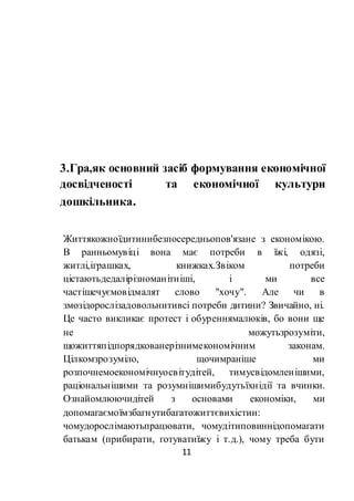 11
3.Гра,як основний засіб формування економічної
досвідченості та економічної культури
дошкільника.
Життякожноїдитинибезпосередньопов'язане з економікою.
В ранньомувіці вона має потреби в їжі, одязі,
житлі,іграшках, книжках.Звіком потреби
цістаютьдедалірізноманітніші, і ми все
частішечуємовідмалят слово "хочу". Але чи в
змозідорослізадовольнитивсі потреби дитини? Звичайно, ні.
Це часто викликає протест і обуреннямалюків, бо вони ще
не можутьзрозуміти,
щожиттяпідпорядкованерізнимекономічним законам.
Цілкомзрозуміло, щочимраніше ми
розпочнемоекономічнуосвітудітей, тимусвідомленішими,
раціональнішими та розумнішимибудутьїхнідії та вчинки.
Ознайомлюючидітей з основами економіки, ми
допомагаємоїмзбагнутибагатожиттєвихістин:
чомудорослімаютьпрацювати, чомудітиповиннідопомагати
батькам (прибирати, готуватиїжу і т.д.), чому треба бути
 