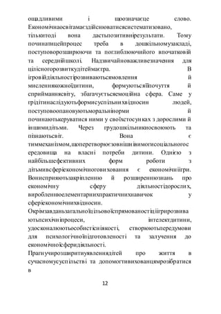 12
ощадливими і щоозначаєце слово.
Економічнаосвітамаєздійснюватисясистематизовано,
тількитоді вона дастьпозитивнірезультати. Тому
починатицейпроцес треба в дошкільномузакладі,
поступоворозширюючи та поглиблюючийого впочатковій
та середнійшколі. Надзвичайноважливезначення для
цілісногорозвиткудітеймаєгра. В
ігровійдіяльностірозвиваютьсямовлення й
мисленнякожноїдитини, формуютьсяїїпочуття й
сприйманнясвіту, збагачуєтьсяемоційна сфера. Саме у
грідітинаслідуютьформисуспільнихвідносин людей,
поступовоопановуютьморальнінорми й
починаютькеруватися ними у своїхстосунках з дорослими й
іншимидітьми. Через грудошкільникиосвоюють та
пізнаютьсвіт. Вона є
тиммеханізмом,щоперетворюєзовнішнівимогисоціальногос
ередовища на власні потреби дитини. Однією з
найбільшефективних форм роботи з
дітьмивсферіекономічноговиховання є економічніігри.
Вонисприяютьзакріпленню й розширеннюзнань про
економічну сферу діяльностідорослих,
виробленнюелементарнихпрактичнихнавичок у
сферіекономічнихвідносин.
Окрімзавданьзагальноїцільовоїспрямованостіціігрирозвива
ютьпсихічніпроцеси, інтелектдитини,
удосконалюютьособистісніякості, створюютьпередумови
для психологічноїпідготовленості та залучення до
економічноїсферидіяльності.
Прагнучирозширитиуявленнядітей про життя в
сучасномусуспільстві та допомогтивихованцямрозібратися
в
 
