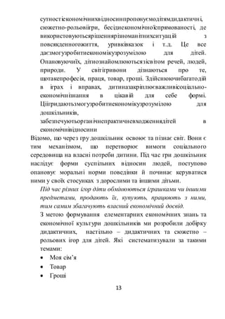 13
сутностіекономічнихвідносинпропонуємодітямдидактичні,
сюжетно-рольовіігри, бесідиекономічноїспрямованості, де
використовуютьсярішеннярізноманітнихситуацій з
повсякденногожиття, уривківказок і т.д. Це все
даєзмогузробитиекономікузрозумілою для дітей.
Опановуючиїх, дітиознайомлюютьсязісвітом речей, людей,
природи. У світігривони дізнаються про те,
щотакепрофесія, праця, товар, гроші. Здійснюючибагатодій
в іграх і вправах, дитиназакріплюєважливісоціально-
економічнізнання в цікавій для себе формі.
Ціігридаютьзмогузробитиекономікузрозумілою для
дошкільників,
забезпечуютьорганічнепрактичневходженнядітей в
економічнівідносини
Відомо, що через гру дошкільник освоює та пізнає світ. Вони є
тим механізмом, що перетворює вимоги соціального
середовища на власні потреби дитини. Під час гри дошкільник
наслідує форми суспільних відносин людей, поступово
опановує моральні норми поведінки й починає керуватися
ними у своїх стосунках з дорослими та іншими дітьми.
Під час різних ігор діти обмінюються іграшками чи іншими
предметами, продають їх, купують, працюють з ними,
тим самим збагачують власний економічний досвід.
З метою формування елементарних економічних знань та
економічної культури дошкільників ми розробили добірку
дидактичних, настільно – дидактичних та сюжетно –
рольових ігор для дітей. Які систематизували за такими
темами:
 Моя сім’я
 Товар
 Гроші
 